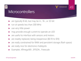 V R Siddhartha Engineering College
Autonomous and Affiliated to JNTUK, Kakinada
Department of Information Technology
Microcontrollers
 are typically 8-bit, but may be 4-, 16-, or 32-bit
 run at speeds less than 200 MHz
 use very little power
 may provide enough current to operate an LED
 are useful to interface with sensors and motors
 are readily replaced, being inexpensive ($0.10 to $10)
 are really constrained for RAM and persistent storage (flash space)
 are really nice for electronics hobbyists
 Examples :ATmega169 , EPSON , Freescale
6/4/2019IOT by K.Durgacharan
49
 