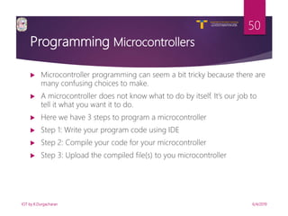V R Siddhartha Engineering College
Autonomous and Affiliated to JNTUK, Kakinada
Department of Information Technology
Programming Microcontrollers
 Microcontroller programming can seem a bit tricky because there are
many confusing choices to make.
 A microcontroller does not know what to do by itself. It’s our job to
tell it what you want it to do.
 Here we have 3 steps to program a microcontroller
 Step 1: Write your program code using IDE
 Step 2: Compile your code for your microcontroller
 Step 3: Upload the compiled file(s) to you microcontroller
6/4/2019IOT by K.Durgacharan
50
 