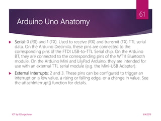 6/4/2019
61
 Serial: 0 (RX) and 1 (TX). Used to receive (RX) and transmit (TX) TTL serial
data. On the Arduino Diecimila, these pins are connected to the
corresponding pins of the FTDI USB-to-TTL Serial chip. On the Arduino
BT, they are connected to the corresponding pins of the WT11 Bluetooth
module. On the Arduino Mini and LilyPad Arduino, they are intended for
use with an external TTL serial module (e.g. the Mini-USB Adapter).
 External Interrupts: 2 and 3. These pins can be configured to trigger an
interrupt on a low value, a rising or falling edge, or a change in value. See
the attachInterrupt() function for details.
Arduino Uno Anatomy
IOT by K.Durgacharan
 
