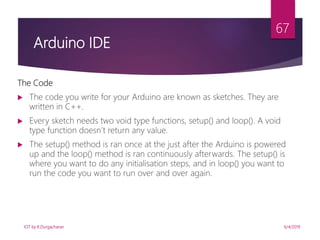 6/4/2019
67
The Code
 The code you write for your Arduino are known as sketches. They are
written in C++.
 Every sketch needs two void type functions, setup() and loop(). A void
type function doesn’t return any value.
 The setup() method is ran once at the just after the Arduino is powered
up and the loop() method is ran continuously afterwards. The setup() is
where you want to do any initialisation steps, and in loop() you want to
run the code you want to run over and over again.
Arduino IDE
IOT by K.Durgacharan
 