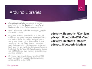 6/4/2019
69
 Compiling the Code: plugging it in to the
computer go to the Tools menu, then Serial
Port and take note of what appears there.
 Here’s what mine looks like before plugging in
the Arduino UNO
 Plug your Arduino UNO board in to the USB
cable and into your computer. Now go back to
the Tools > Serial Port menu and you should
see at least 1 new option. On my Mac 2 new
serial ports appear. They tty and cu are two
ways that computers can talk over a serial port.
Both seem to work with the Arduino software so
I selected the tty.* one. On Windows you should
see COM followed by a number. Select the new
one that appears.
 Once you have selected your serial or COM
port you can then press the button with the
arrow pointing to the right.
Arduino Libraries
IOT by K.Durgacharan
 