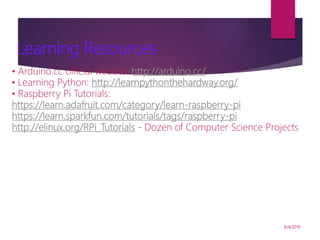 6/4/2019
Learning Resources
• Arduino.cc official website: http://arduino.cc/
• Learning Python: http://learnpythonthehardway.org/
• Raspberry Pi Tutorials:
https://learn.adafruit.com/category/learn-raspberry-pi
https://learn.sparkfun.com/tutorials/tags/raspberry-pi
http://elinux.org/RPi_Tutorials - Dozen of Computer Science Projects
 