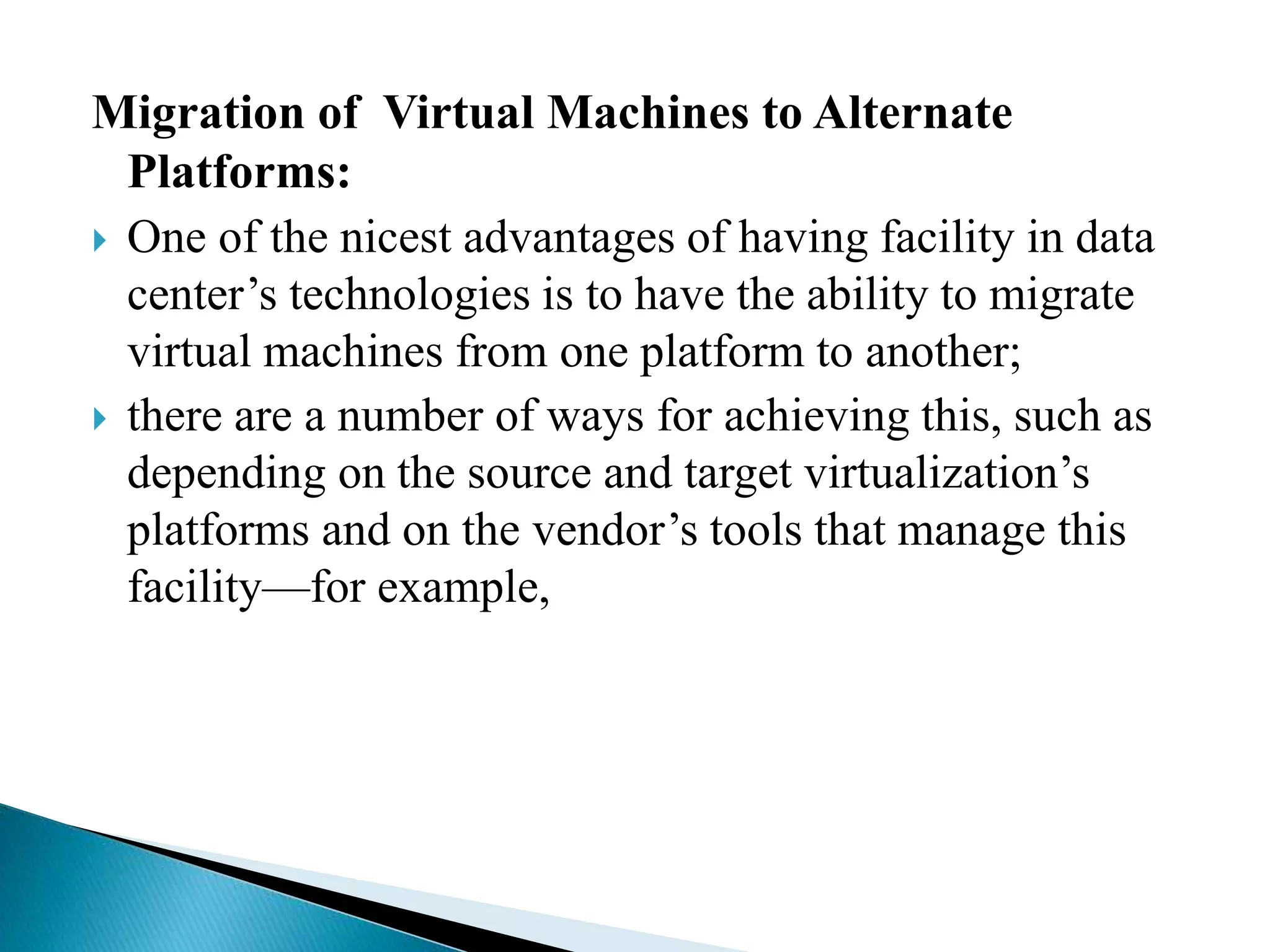 Migration of Virtual Machines to Alternate
Platforms:
 One of the nicest advantages of having facility in data
center’s technologies is to have the ability to migrate
virtual machines from one platform to another;
 there are a number of ways for achieving this, such as
depending on the source and target virtualization’s
platforms and on the vendor’s tools that manage this
facility—for example,
 