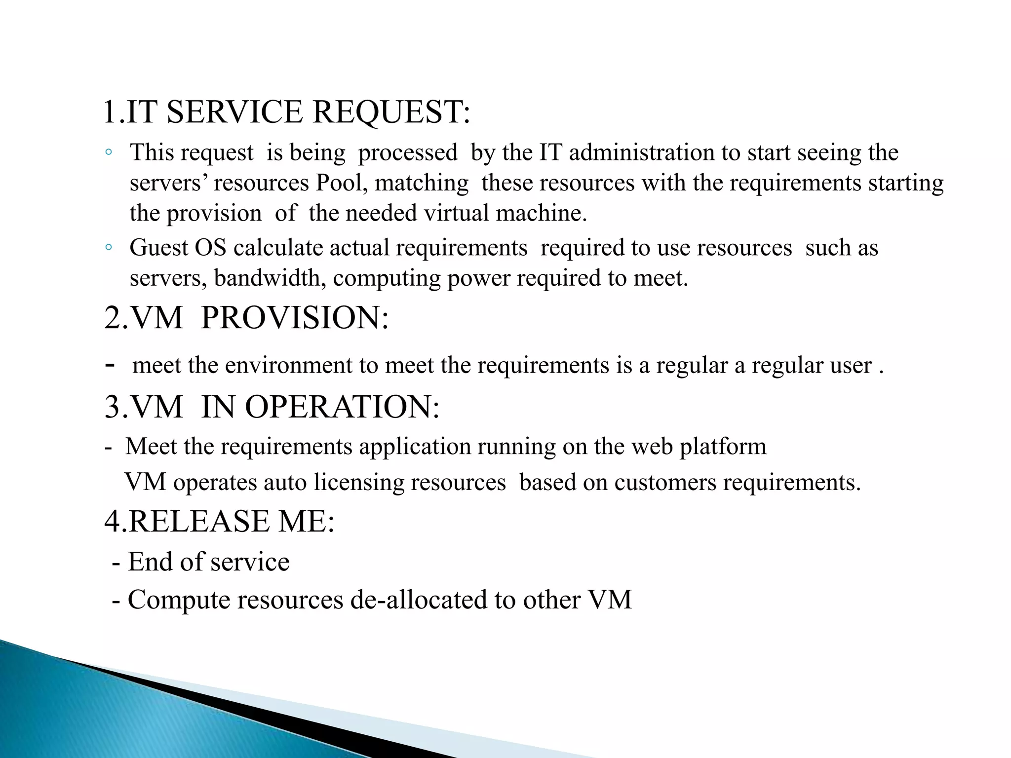 1.IT SERVICE REQUEST:
◦ This request is being processed by the IT administration to start seeing the
servers’ resources Pool, matching these resources with the requirements starting
the provision of the needed virtual machine.
◦ Guest OS calculate actual requirements required to use resources such as
servers, bandwidth, computing power required to meet.
2.VM PROVISION:
- meet the environment to meet the requirements is a regular a regular user .
3.VM IN OPERATION:
- Meet the requirements application running on the web platform
VM operates auto licensing resources based on customers requirements.
4.RELEASE ME:
- End of service
- Compute resources de-allocated to other VM
 