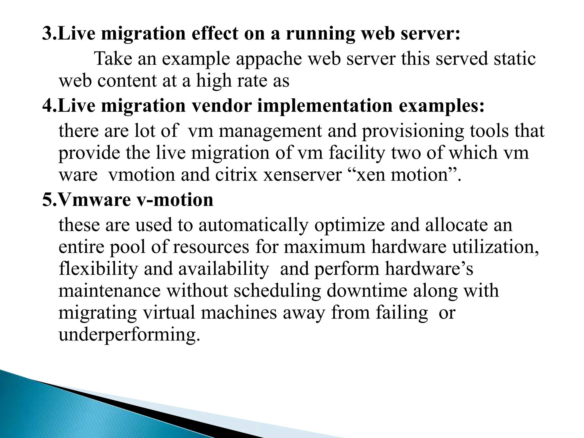 3.Live migration effect on a running web server:
Take an example appache web server this served static
web content at a high rate as
4.Live migration vendor implementation examples:
there are lot of vm management and provisioning tools that
provide the live migration of vm facility two of which vm
ware vmotion and citrix xenserver “xen motion”.
5.Vmware v-motion
these are used to automatically optimize and allocate an
entire pool of resources for maximum hardware utilization,
flexibility and availability and perform hardware’s
maintenance without scheduling downtime along with
migrating virtual machines away from failing or
underperforming.
 