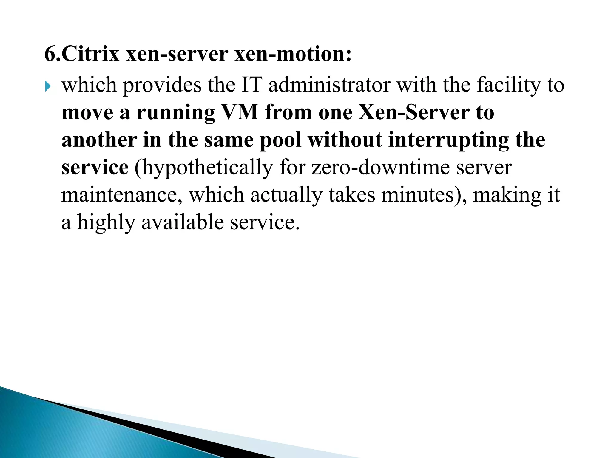 6.Citrix xen-server xen-motion:
 which provides the IT administrator with the facility to
move a running VM from one Xen-Server to
another in the same pool without interrupting the
service (hypothetically for zero-downtime server
maintenance, which actually takes minutes), making it
a highly available service.
 