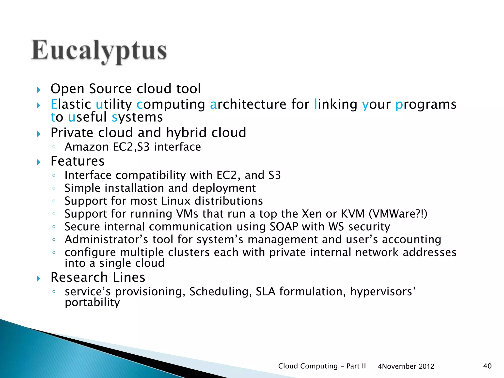  Open Source cloud tool
 Elastic utility computing architecture for linking your programs
to useful systems
 Private cloud and hybrid cloud
◦ Amazon EC2,S3 interface
 Features
◦ Interface compatibility with EC2, and S3
◦ Simple installation and deployment
◦ Support for most Linux distributions
◦ Support for running VMs that run a top the Xen or KVM (VMWare?!)
◦ Secure internal communication using SOAP with WS security
◦ Administrator’s tool for system’s management and user’s accounting
◦ configure multiple clusters each with private internal network addresses
into a single cloud
 Research Lines
◦ service’s provisioning, Scheduling, SLA formulation, hypervisors’
portability
4November 2012Cloud Computing - Part II 40
 