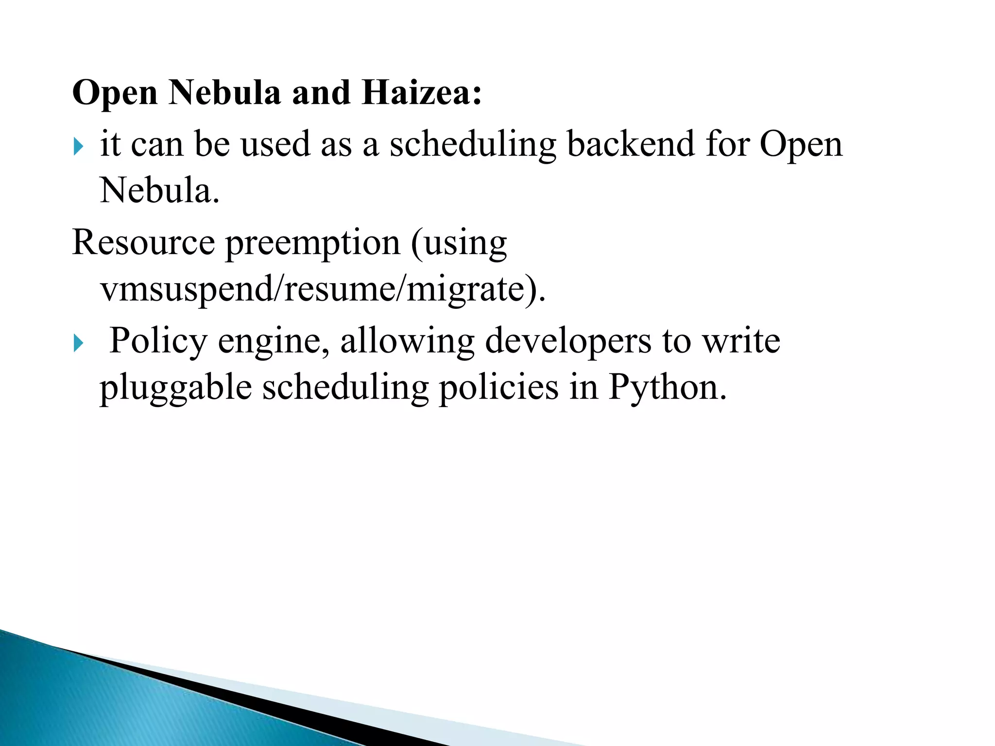 Open Nebula and Haizea:
 it can be used as a scheduling backend for Open
Nebula.
Resource preemption (using
vmsuspend/resume/migrate).
 Policy engine, allowing developers to write
pluggable scheduling policies in Python.
 
