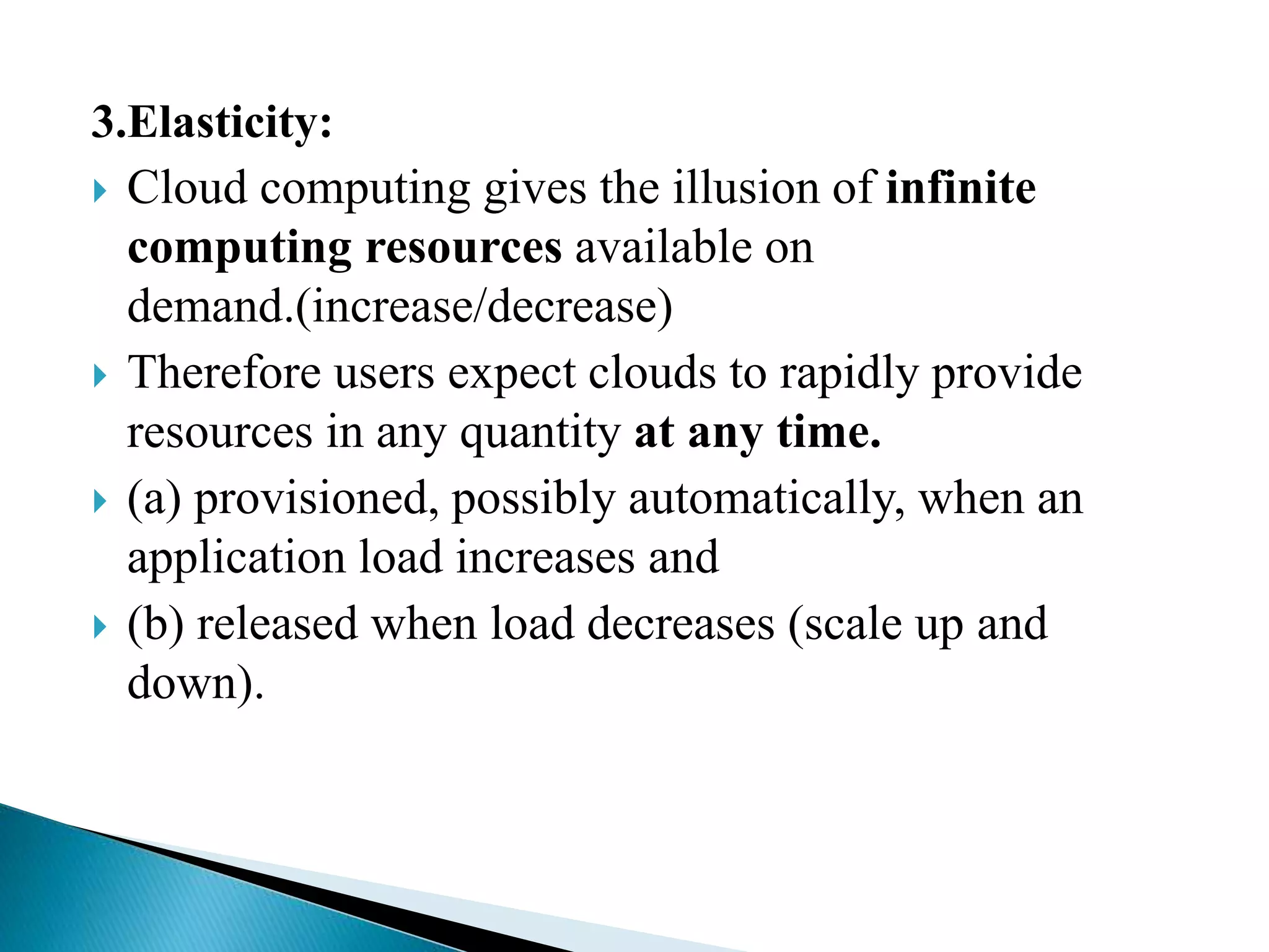 3.Elasticity:
 Cloud computing gives the illusion of infinite
computing resources available on
demand.(increase/decrease)
 Therefore users expect clouds to rapidly provide
resources in any quantity at any time.
 (a) provisioned, possibly automatically, when an
application load increases and
 (b) released when load decreases (scale up and
down).
 