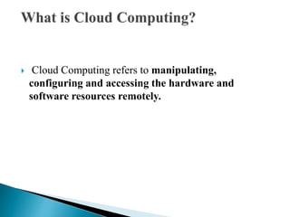  Cloud Computing refers to manipulating,
configuring and accessing the hardware and
software resources remotely.
 