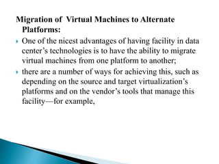 Migration of Virtual Machines to Alternate
Platforms:
 One of the nicest advantages of having facility in data
center’s technologies is to have the ability to migrate
virtual machines from one platform to another;
 there are a number of ways for achieving this, such as
depending on the source and target virtualization’s
platforms and on the vendor’s tools that manage this
facility—for example,
 