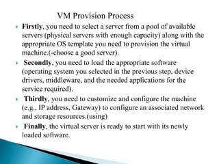VM Provision Process
 Firstly, you need to select a server from a pool of available
servers (physical servers with enough capacity) along with the
appropriate OS template you need to provision the virtual
machine.(-choose a good server).
 Secondly, you need to load the appropriate software
(operating system you selected in the previous step, device
drivers, middleware, and the needed applications for the
service required).
 Thirdly, you need to customize and configure the machine
(e.g., IP address, Gateway) to configure an associated network
and storage resources.(using)
 Finally, the virtual server is ready to start with its newly
loaded software.
 