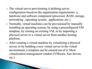  The virtual server provisioning is defining server
configuration based on the organization requirements a,
hardware and software component (processor ,RAM ,storage,
networking , operating system, applications ,etc ).
 Normally, virtual machines can be provisioned by manually
installing an operating system, by using a preconfigured VM
template, by cloning an existing VM, or by importing a
physical server or a virtual server from another hosting
platform.
 After creating a virtual machine by virtualizing a physical
server, or by building a new virtual server in the virtual
environment, a template can be created out of it. Most
virtualization management vendors (VMware, Xen Server,
etc.)
 