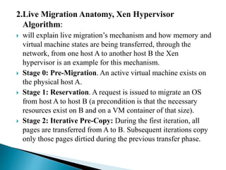 2.Live Migration Anatomy, Xen Hypervisor
Algorithm:
 will explain live migration’s mechanism and how memory and
virtual machine states are being transferred, through the
network, from one host A to another host B the Xen
hypervisor is an example for this mechanism.
 Stage 0: Pre-Migration. An active virtual machine exists on
the physical host A.
 Stage 1: Reservation. A request is issued to migrate an OS
from host A to host B (a precondition is that the necessary
resources exist on B and on a VM container of that size).
 Stage 2: Iterative Pre-Copy: During the first iteration, all
pages are transferred from A to B. Subsequent iterations copy
only those pages dirtied during the previous transfer phase.
 