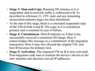  Stage 3: Stop-and-Copy. Running OS instance at A is
suspended, and its network traffic is redirected to B. As
described in reference 21, CPU state and any remaining
inconsistent memory pages are then transferred.
 At the end of this stage, there is a consistent suspended copy
of the VM at both A and B. The copy at A is considered
primary and is resumed in case of failure.
 Stage 4: Commitment. Host B indicates to A that it has
successfully received a consistent OS image. Host A
acknowledges this message as a commitment of the migration
transaction. Host A may now discard the original VM, and
host B becomes the primary host.
 Stage 5: Activation. The migrated VM on B is now activated.
Post-migration code runs to reattach the device’s drivers to the
new machine and advertise moved IP addresses.
 
