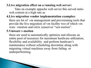 3.Live migration effect on a running web server:
Take an example appache web server this served static
web content at a high rate as
4.Live migration vendor implementation examples:
there are lot of vm management and provisioning tools that
provide the live migration of vm facility two of which vm
ware vmotion and citrix xenserver “xen motion”.
5.Vmware v-motion
these are used to automatically optimize and allocate an
entire pool of resources for maximum hardware utilization,
flexibility and availability and perform hardware’s
maintenance without scheduling downtime along with
migrating virtual machines away from failing or
underperforming.
 