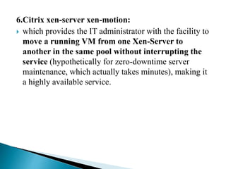 6.Citrix xen-server xen-motion:
 which provides the IT administrator with the facility to
move a running VM from one Xen-Server to
another in the same pool without interrupting the
service (hypothetically for zero-downtime server
maintenance, which actually takes minutes), making it
a highly available service.
 