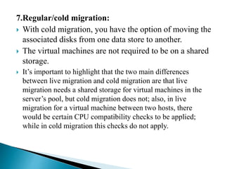 7.Regular/cold migration:
 With cold migration, you have the option of moving the
associated disks from one data store to another.
 The virtual machines are not required to be on a shared
storage.
 It’s important to highlight that the two main differences
between live migration and cold migration are that live
migration needs a shared storage for virtual machines in the
server’s pool, but cold migration does not; also, in live
migration for a virtual machine between two hosts, there
would be certain CPU compatibility checks to be applied;
while in cold migration this checks do not apply.
 