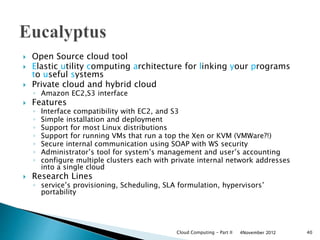  Open Source cloud tool
 Elastic utility computing architecture for linking your programs
to useful systems
 Private cloud and hybrid cloud
◦ Amazon EC2,S3 interface
 Features
◦ Interface compatibility with EC2, and S3
◦ Simple installation and deployment
◦ Support for most Linux distributions
◦ Support for running VMs that run a top the Xen or KVM (VMWare?!)
◦ Secure internal communication using SOAP with WS security
◦ Administrator’s tool for system’s management and user’s accounting
◦ configure multiple clusters each with private internal network addresses
into a single cloud
 Research Lines
◦ service’s provisioning, Scheduling, SLA formulation, hypervisors’
portability
4November 2012Cloud Computing - Part II 40
 