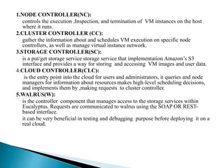 1.NODE CONTROLLER(NC):
controls the execution ,Inspection, and termination of VM instances on the host
where it runs.
2.CLUSTER CONTROLLER (CC):
gather the information about and schedules VM execution on specific node
controllers, as well as manage virtual instance network.
3.STORAGE CONTROLLER(SC):
is a put/get storage service storage service that implementation Amazon’s S3
interface and provides a way for storing and accessing VM images and user data.
4.CLOUD CONTROLLER(CLC):
is the entry point into the cloud for users and administrators, it queries and node
managers for information about resources makes high-level scheduling decisions,
and implements them by ,making requests to cluster controller.
5.WALRUS(W):
is the controller component that manages access to the storage services within
Eucalyptus. Requests are communicated to walrus using the SOAP OR REST-
based interface.
it can be very beneficial in testing and debugging purpose before deploying it on a
real cloud.
 