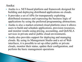Aneka:
 Aneka is a .NET-based platform and framework designed for
building and deploying distributed applications on clouds.
 It provides a set of APIs for transparently exploiting
distributed resources and expressing the business logic of
applications by using the preferred programming abstractions.
 Aneka is also a market-oriented cloud platform since it allows
users to build and schedule applications, provision resources,
and monitor results using pricing, accounting, and QoS/SLA
services in private and/or public cloud environments.
 Aneka also provides support for deploying and managing
clouds. By using its Management Studio and a set of Web
interfaces, it is possible to set up either public or private
clouds, monitor their status, update their configuration, and
perform the basic management operations
 