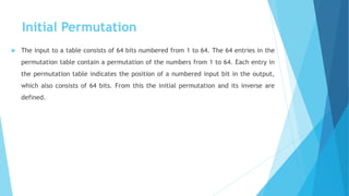 Initial Permutation
 The input to a table consists of 64 bits numbered from 1 to 64. The 64 entries in the
permutation table contain a permutation of the numbers from 1 to 64. Each entry in
the permutation table indicates the position of a numbered input bit in the output,
which also consists of 64 bits. From this the initial permutation and its inverse are
defined.
 
