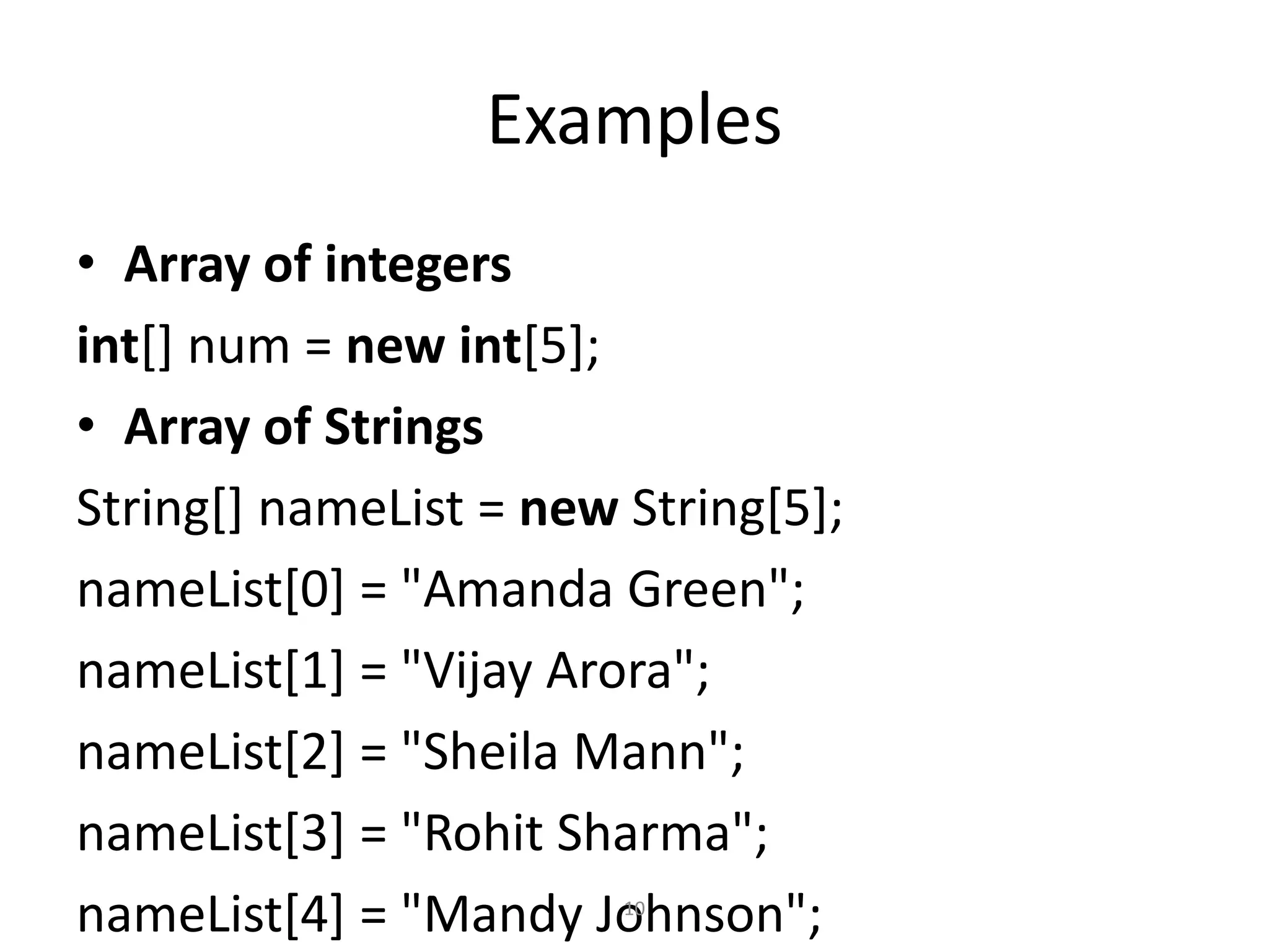 Examples
• Array of integers
int[] num = new int[5];
• Array of Strings
String[] nameList = new String[5];
nameList[0] = "Amanda Green";
nameList[1] = "Vijay Arora";
nameList[2] = "Sheila Mann";
nameList[3] = "Rohit Sharma";
nameList[4] = "Mandy Johnson";10
 