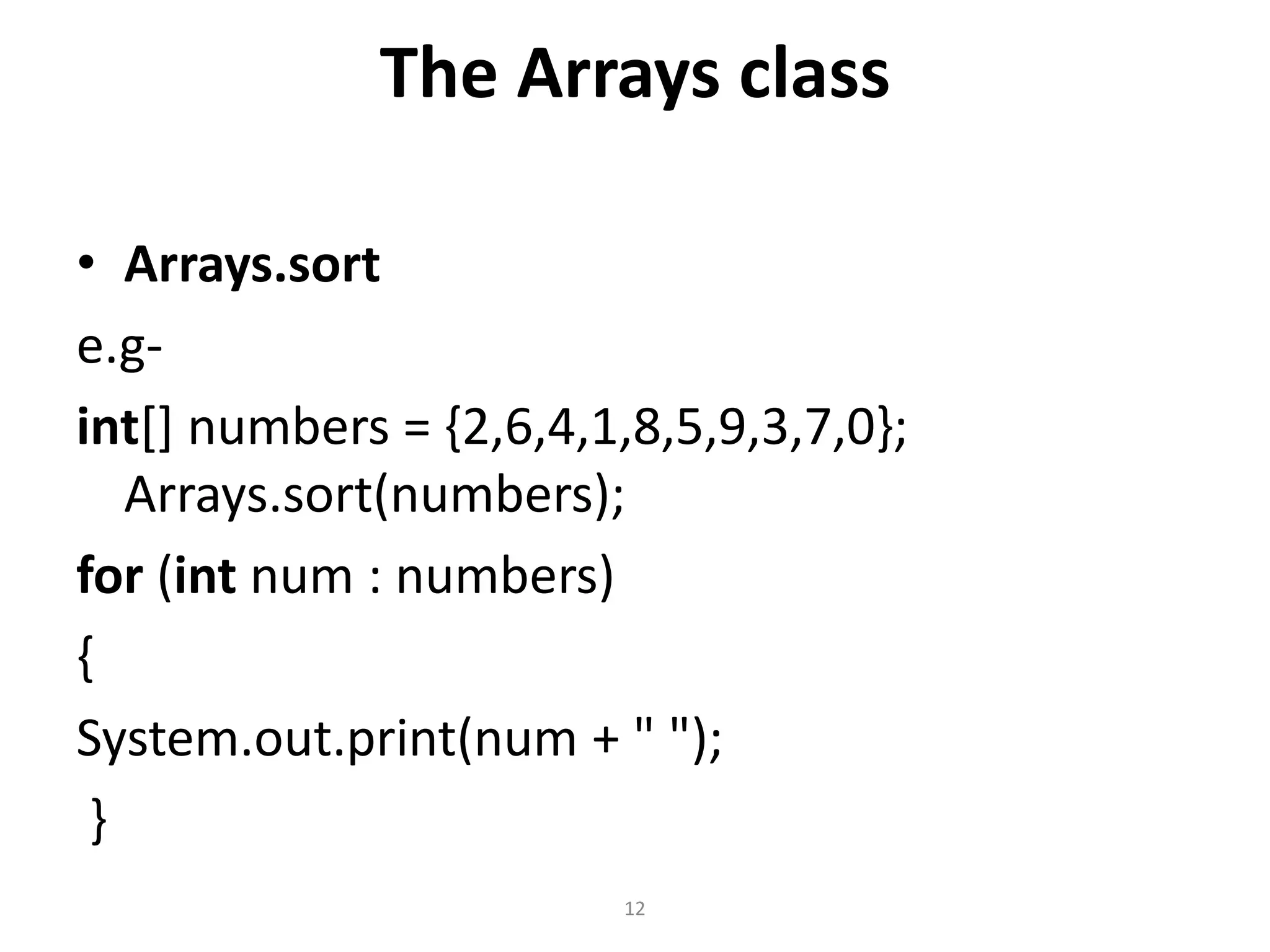 The Arrays class
• Arrays.sort
e.g-
int[] numbers = {2,6,4,1,8,5,9,3,7,0};
Arrays.sort(numbers);
for (int num : numbers)
{
System.out.print(num + " ");
}
12
 