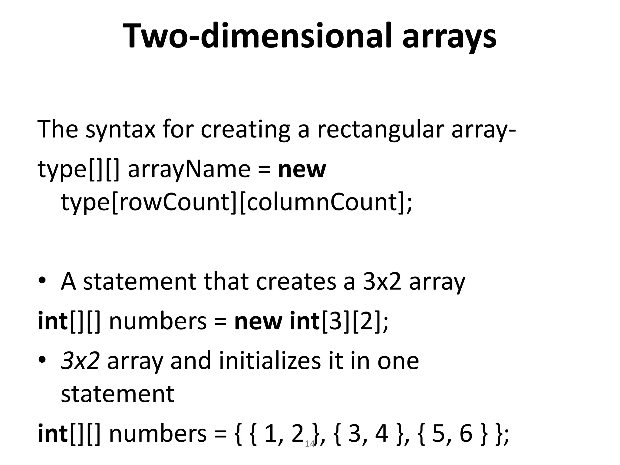 Two-dimensional arrays
The syntax for creating a rectangular array-
type[][] arrayName = new
type[rowCount][columnCount];
• A statement that creates a 3x2 array
int[][] numbers = new int[3][2];
• 3x2 array and initializes it in one
statement
int[][] numbers = { { 1, 2 }, { 3, 4 }, { 5, 6 } };14
 