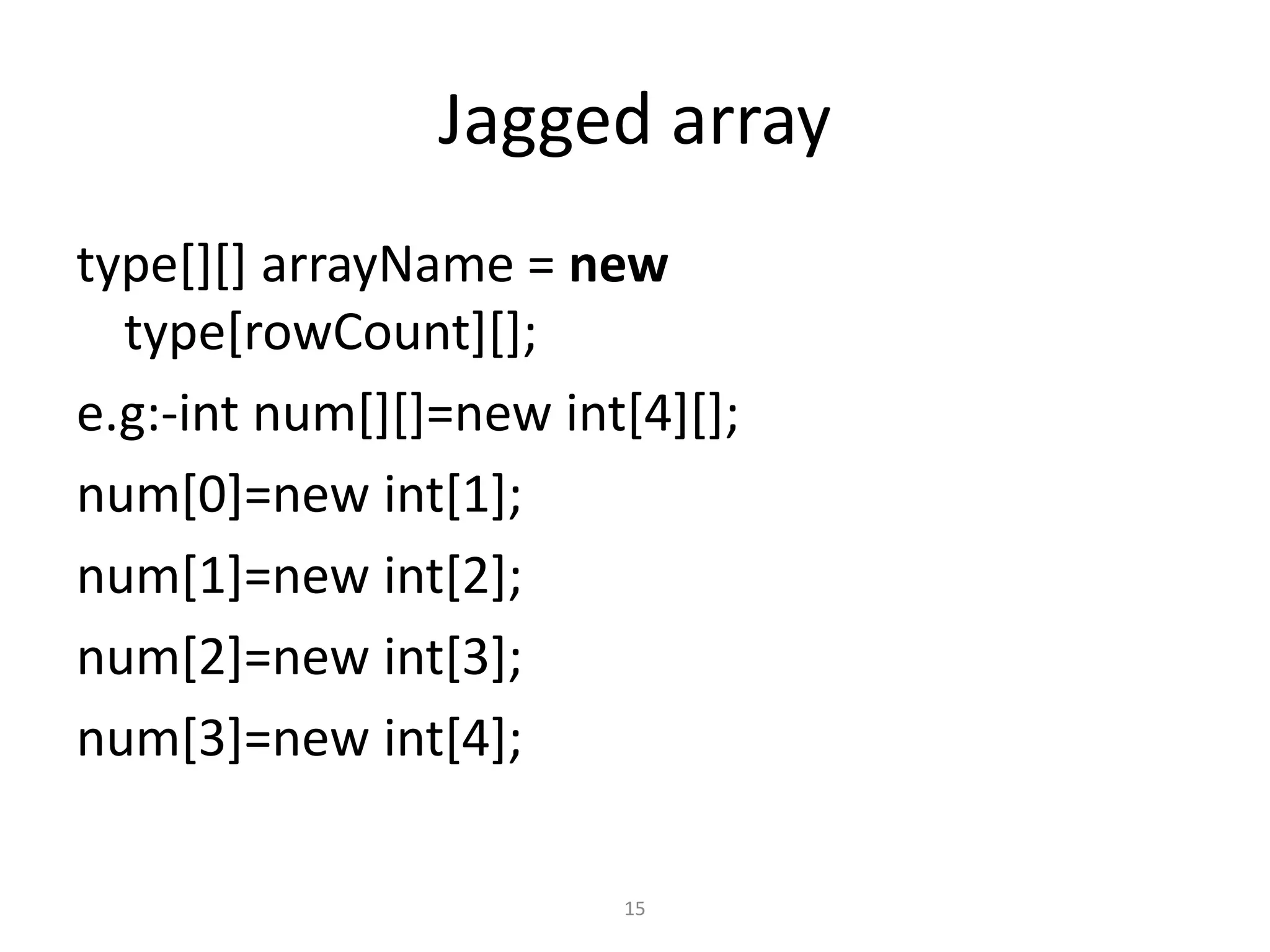 Jagged array
type[][] arrayName = new
type[rowCount][];
e.g:-int num[][]=new int[4][];
num[0]=new int[1];
num[1]=new int[2];
num[2]=new int[3];
num[3]=new int[4];
15
 