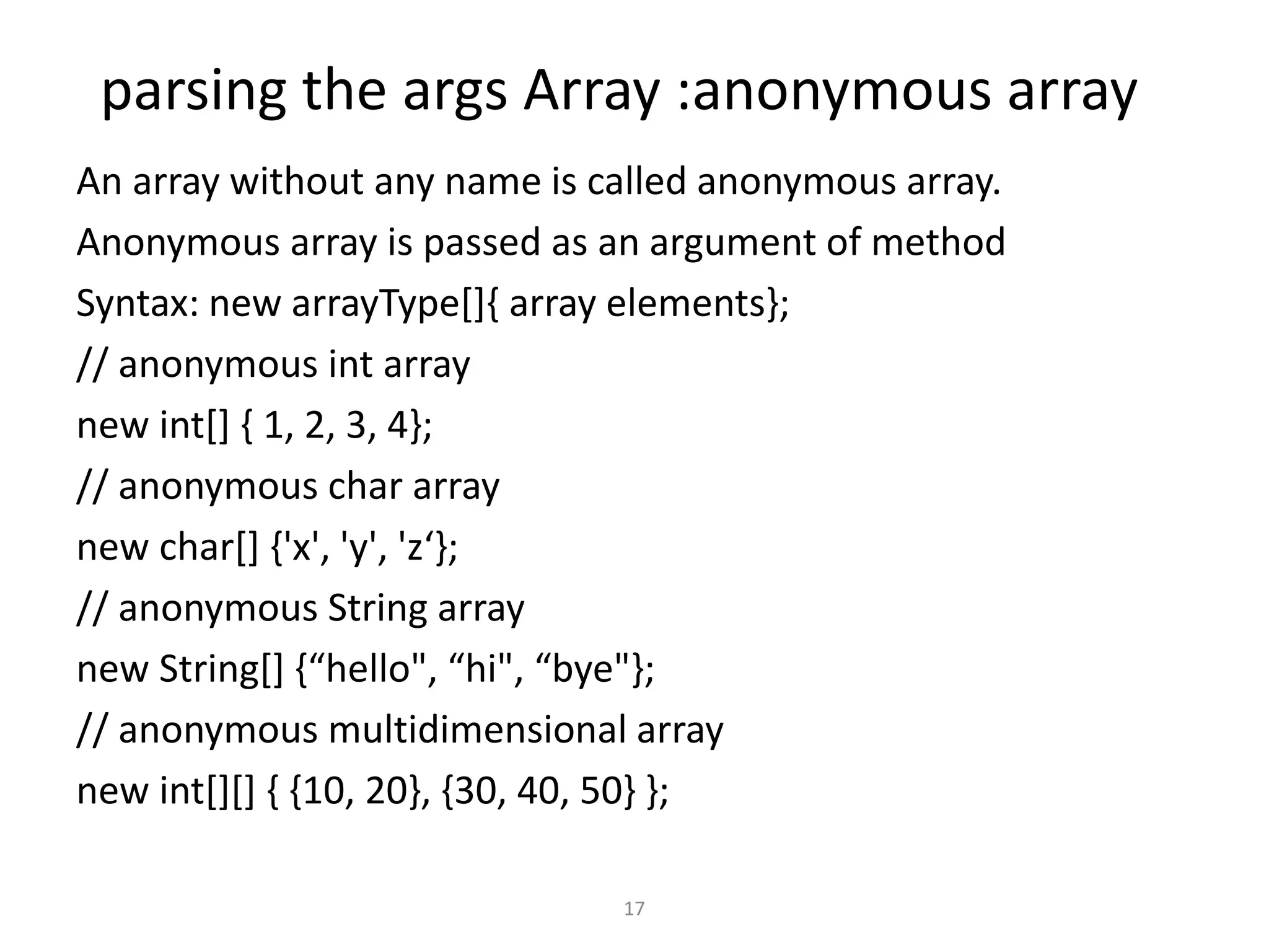 parsing the args Array :anonymous array
An array without any name is called anonymous array.
Anonymous array is passed as an argument of method
Syntax: new arrayType[]{ array elements};
// anonymous int array
new int[] { 1, 2, 3, 4};
// anonymous char array
new char[] {'x', 'y', 'z‘};
// anonymous String array
new String[] {“hello", “hi", “bye"};
// anonymous multidimensional array
new int[][] { {10, 20}, {30, 40, 50} };
17
 