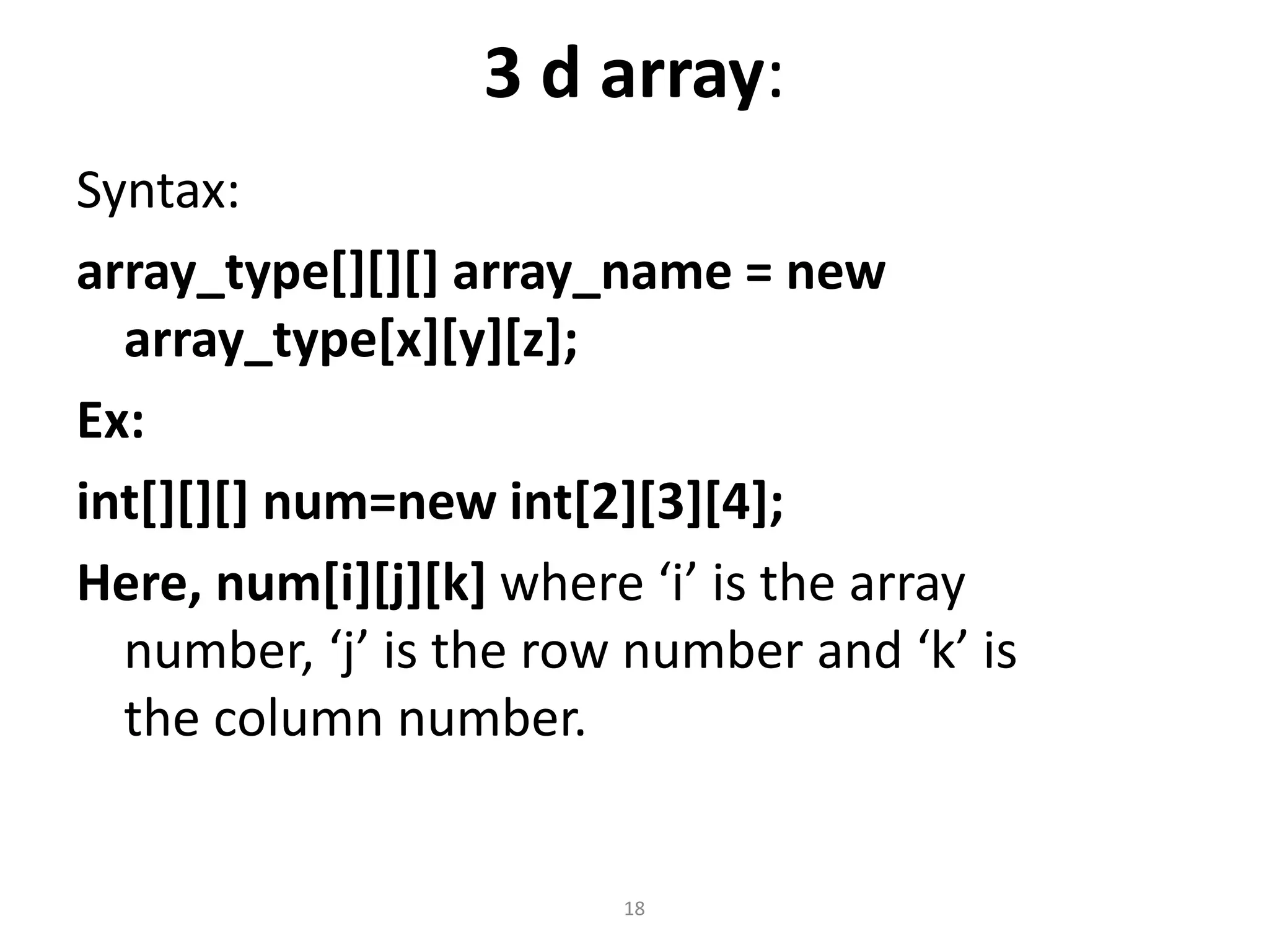 3 d array:
Syntax:
array_type[][][] array_name = new
array_type[x][y][z];
Ex:
int[][][] num=new int[2][3][4];
Here, num[i][j][k] where ‘i’ is the array
number, ‘j’ is the row number and ‘k’ is
the column number.
18
 