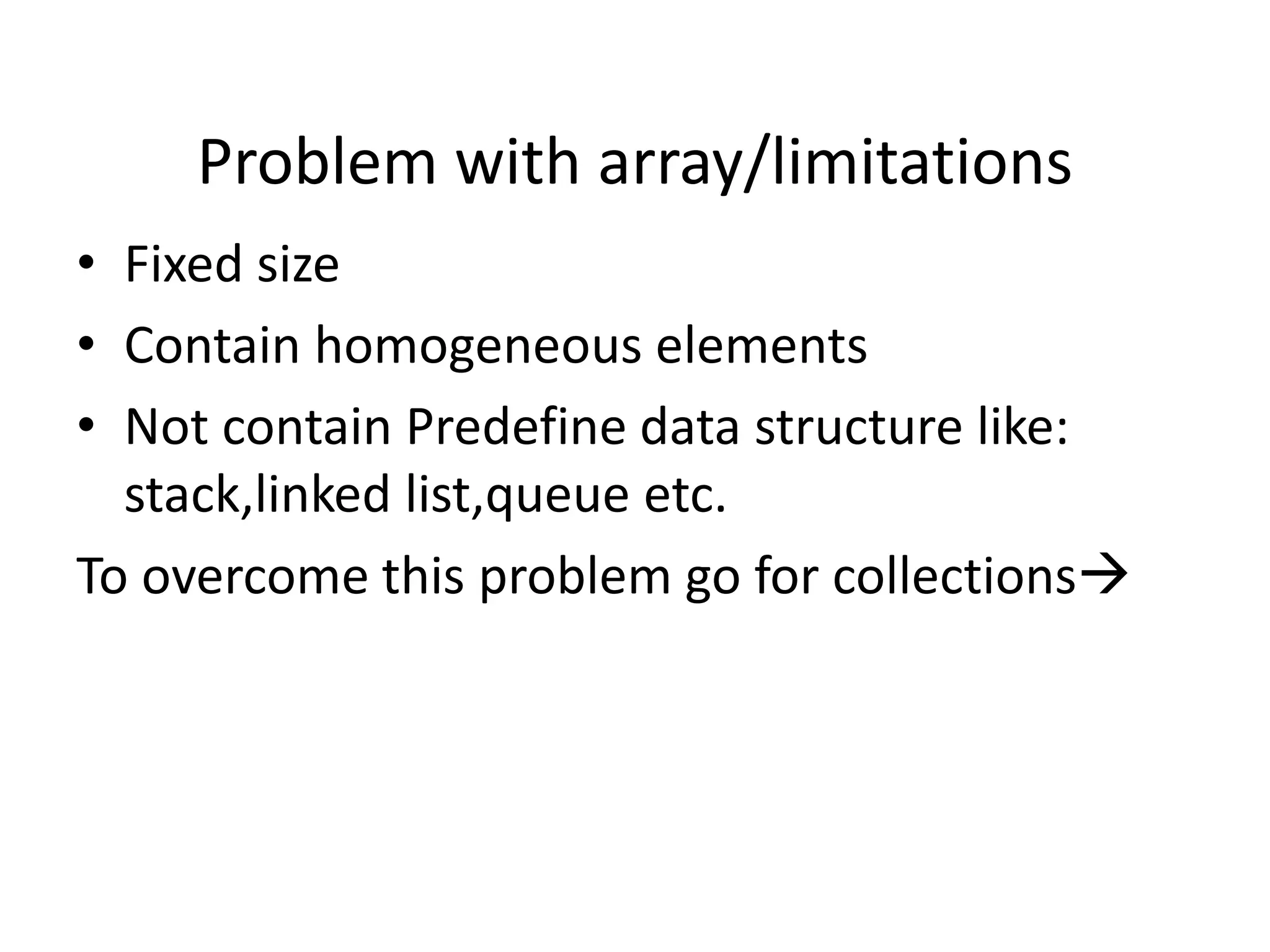 Problem with array/limitations
• Fixed size
• Contain homogeneous elements
• Not contain Predefine data structure like:
stack,linked list,queue etc.
To overcome this problem go for collections
 