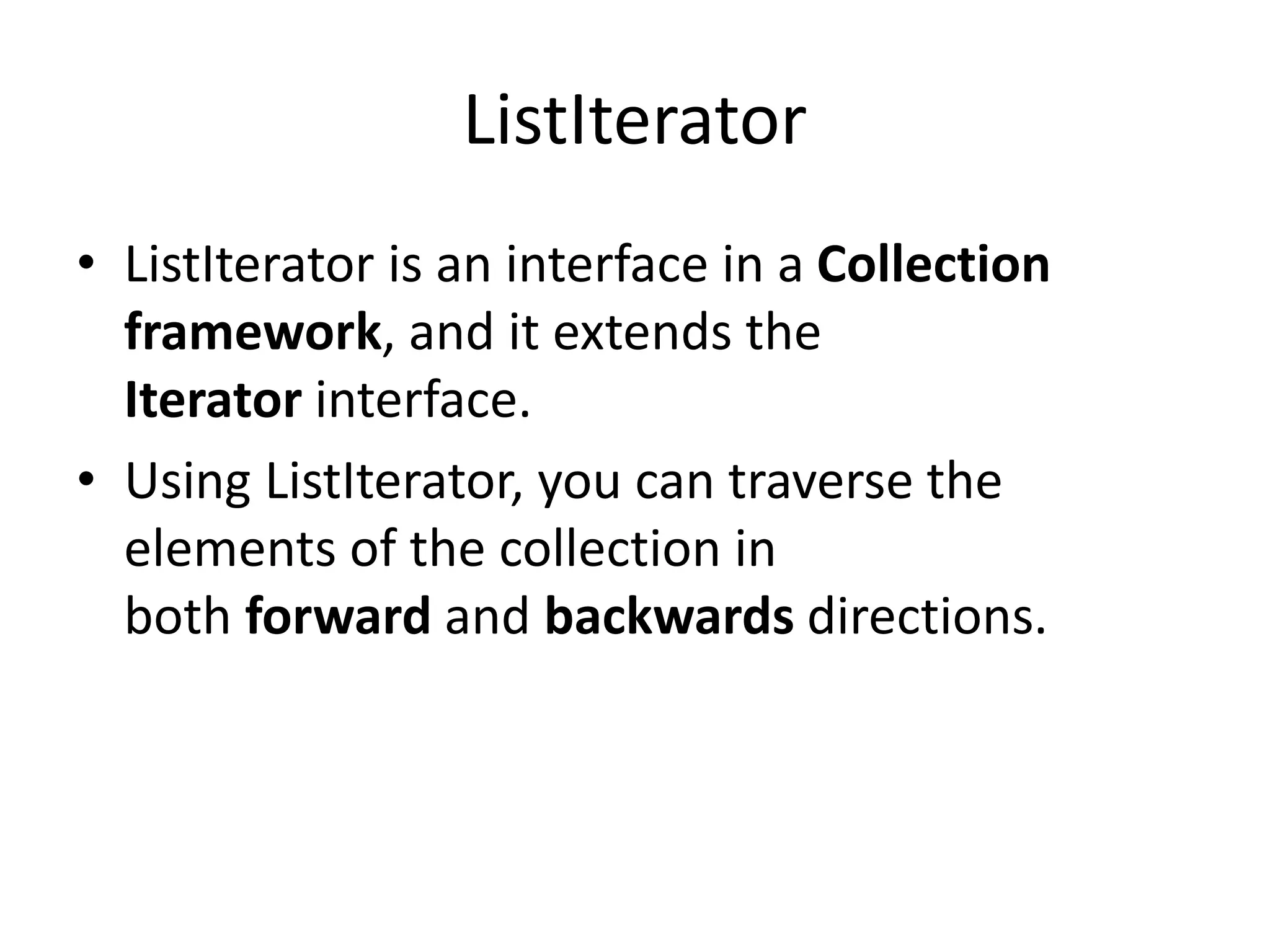 ListIterator
• ListIterator is an interface in a Collection
framework, and it extends the
Iterator interface.
• Using ListIterator, you can traverse the
elements of the collection in
both forward and backwards directions.
 