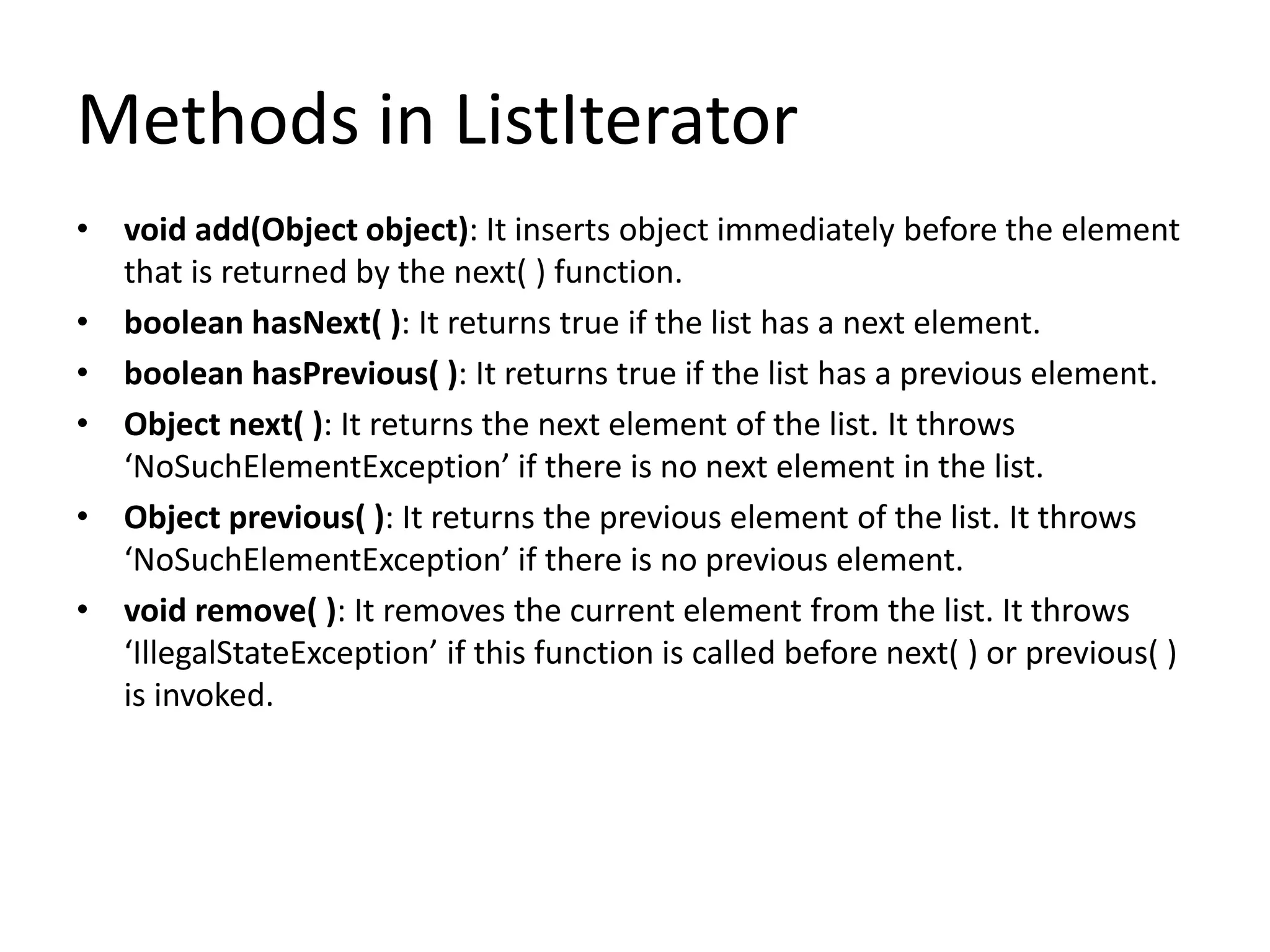 Methods in ListIterator
• void add(Object object): It inserts object immediately before the element
that is returned by the next( ) function.
• boolean hasNext( ): It returns true if the list has a next element.
• boolean hasPrevious( ): It returns true if the list has a previous element.
• Object next( ): It returns the next element of the list. It throws
‘NoSuchElementException’ if there is no next element in the list.
• Object previous( ): It returns the previous element of the list. It throws
‘NoSuchElementException’ if there is no previous element.
• void remove( ): It removes the current element from the list. It throws
‘IllegalStateException’ if this function is called before next( ) or previous( )
is invoked.
 