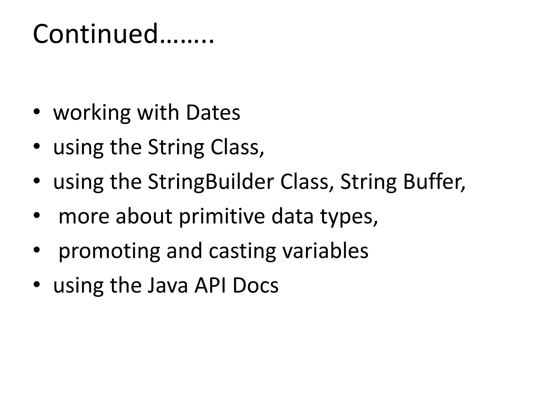 Continued……..
• working with Dates
• using the String Class,
• using the StringBuilder Class, String Buffer,
• more about primitive data types,
• promoting and casting variables
• using the Java API Docs
 