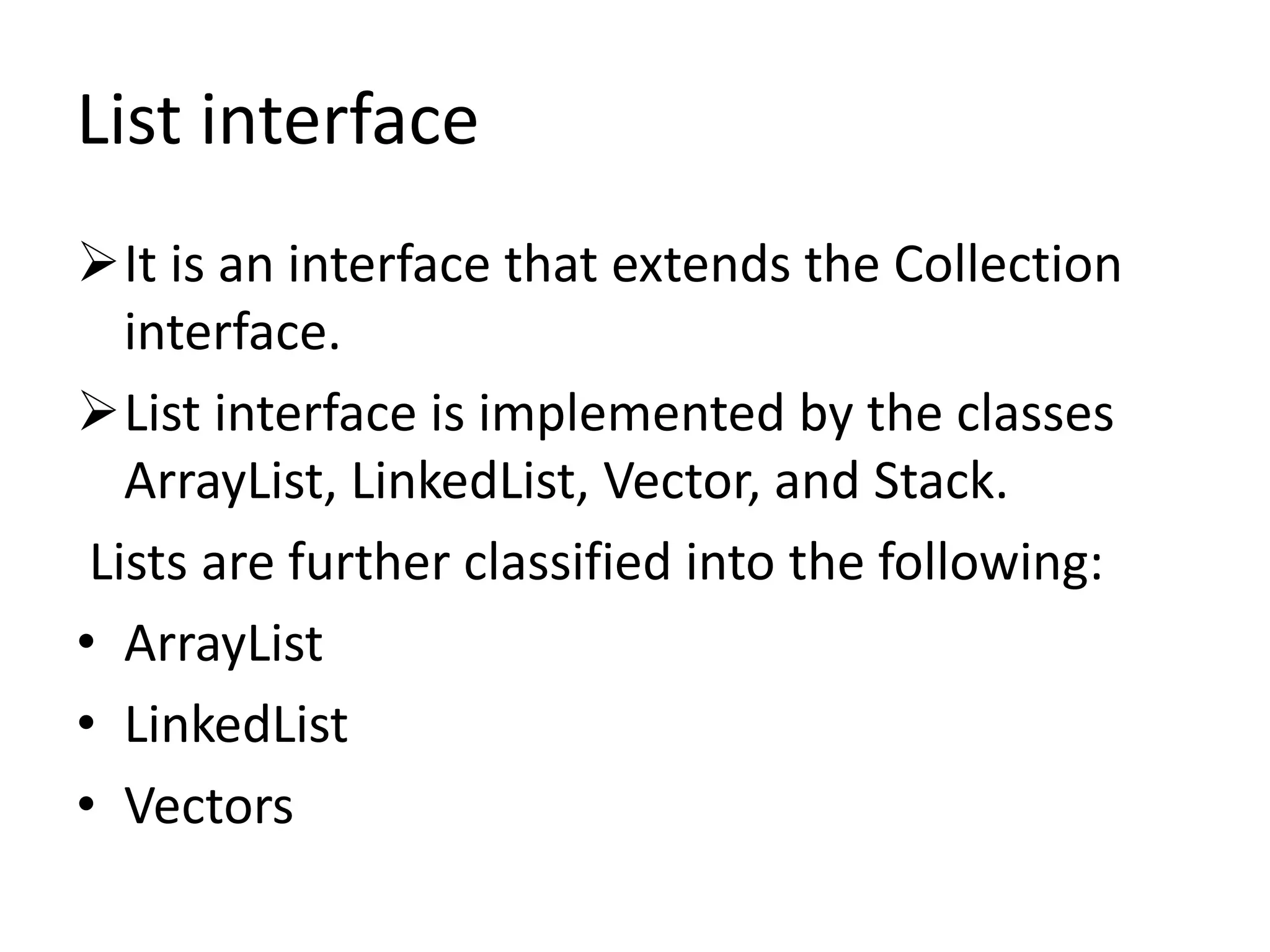 List interface
It is an interface that extends the Collection
interface.
List interface is implemented by the classes
ArrayList, LinkedList, Vector, and Stack.
Lists are further classified into the following:
• ArrayList
• LinkedList
• Vectors
 