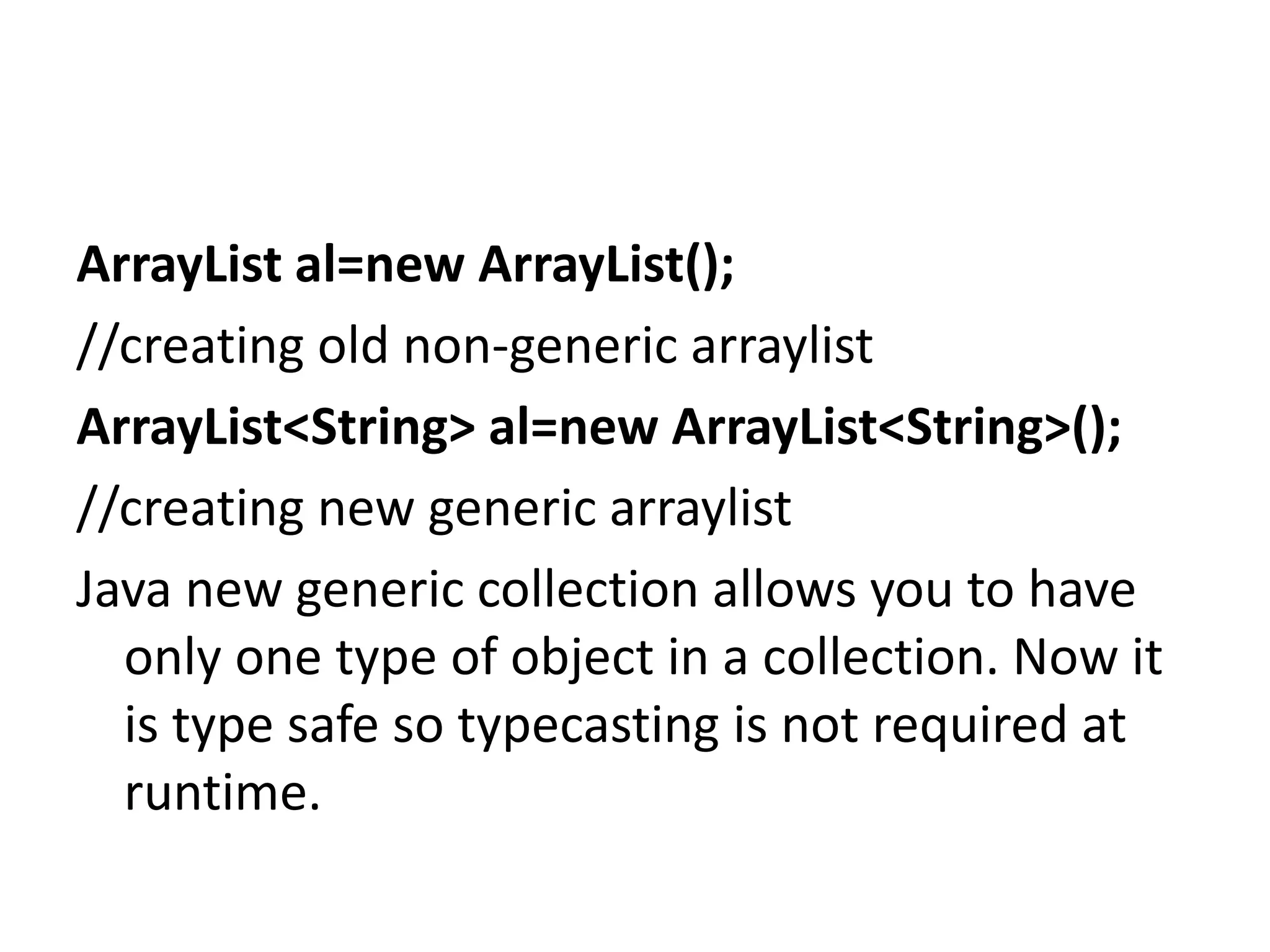 ArrayList al=new ArrayList();
//creating old non-generic arraylist
ArrayList<String> al=new ArrayList<String>();
//creating new generic arraylist
Java new generic collection allows you to have
only one type of object in a collection. Now it
is type safe so typecasting is not required at
runtime.
 