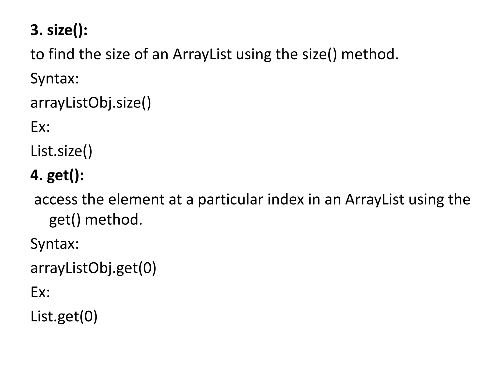 3. size():
to find the size of an ArrayList using the size() method.
Syntax:
arrayListObj.size()
Ex:
List.size()
4. get():
access the element at a particular index in an ArrayList using the
get() method.
Syntax:
arrayListObj.get(0)
Ex:
List.get(0)
 