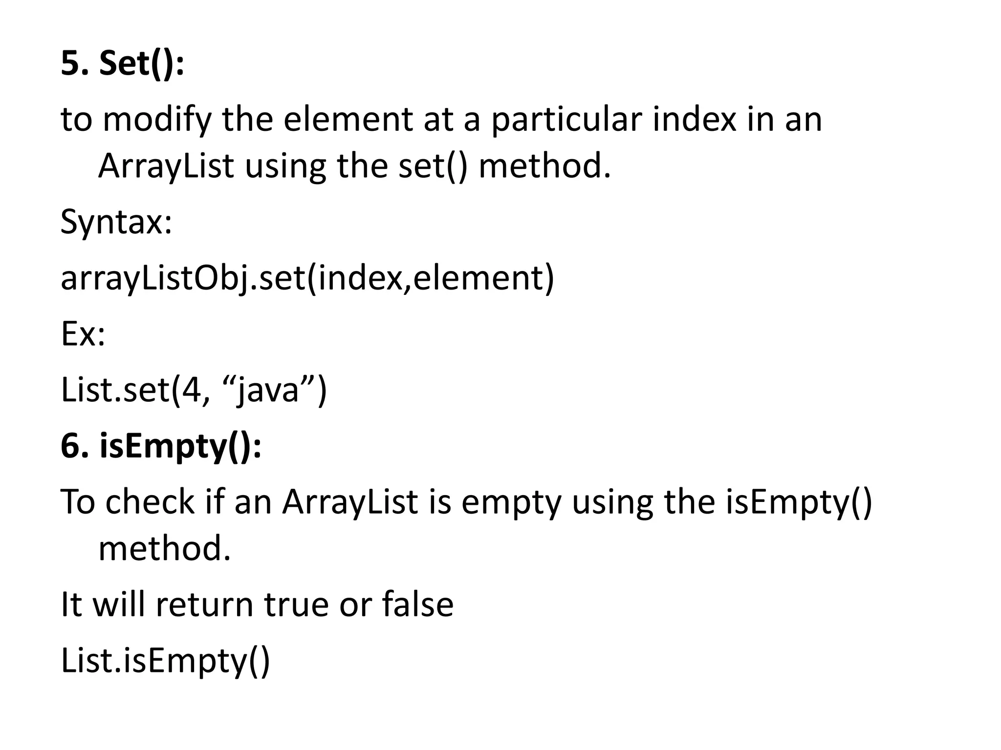 5. Set():
to modify the element at a particular index in an
ArrayList using the set() method.
Syntax:
arrayListObj.set(index,element)
Ex:
List.set(4, “java”)
6. isEmpty():
To check if an ArrayList is empty using the isEmpty()
method.
It will return true or false
List.isEmpty()
 