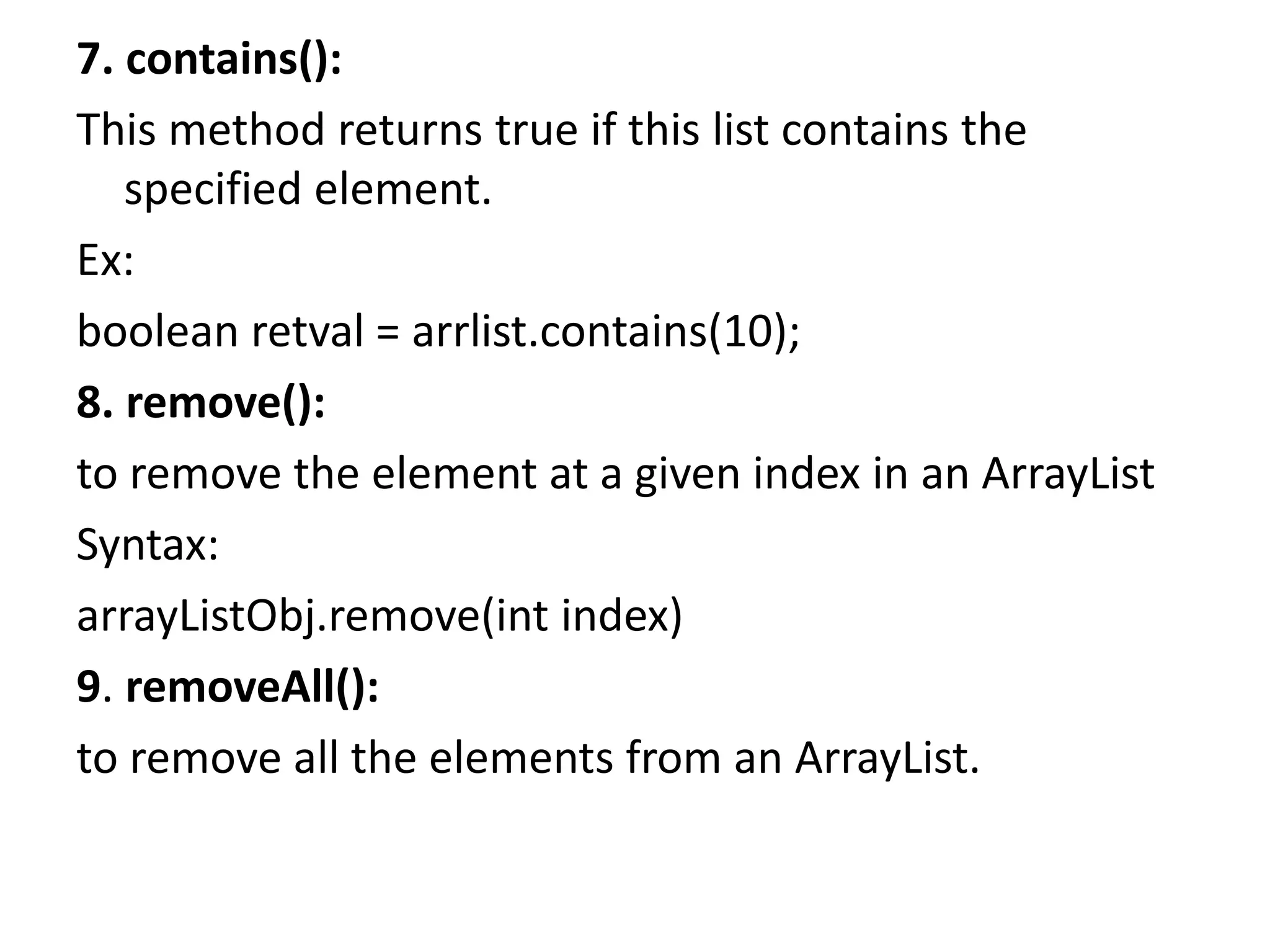 7. contains():
This method returns true if this list contains the
specified element.
Ex:
boolean retval = arrlist.contains(10);
8. remove():
to remove the element at a given index in an ArrayList
Syntax:
arrayListObj.remove(int index)
9. removeAll():
to remove all the elements from an ArrayList.
 