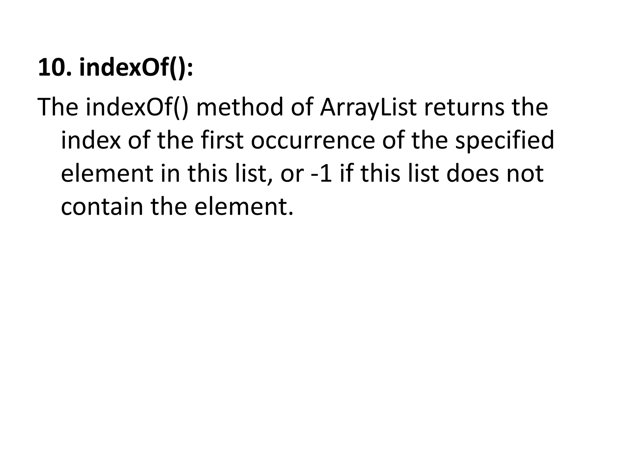 10. indexOf():
The indexOf() method of ArrayList returns the
index of the first occurrence of the specified
element in this list, or -1 if this list does not
contain the element.
 