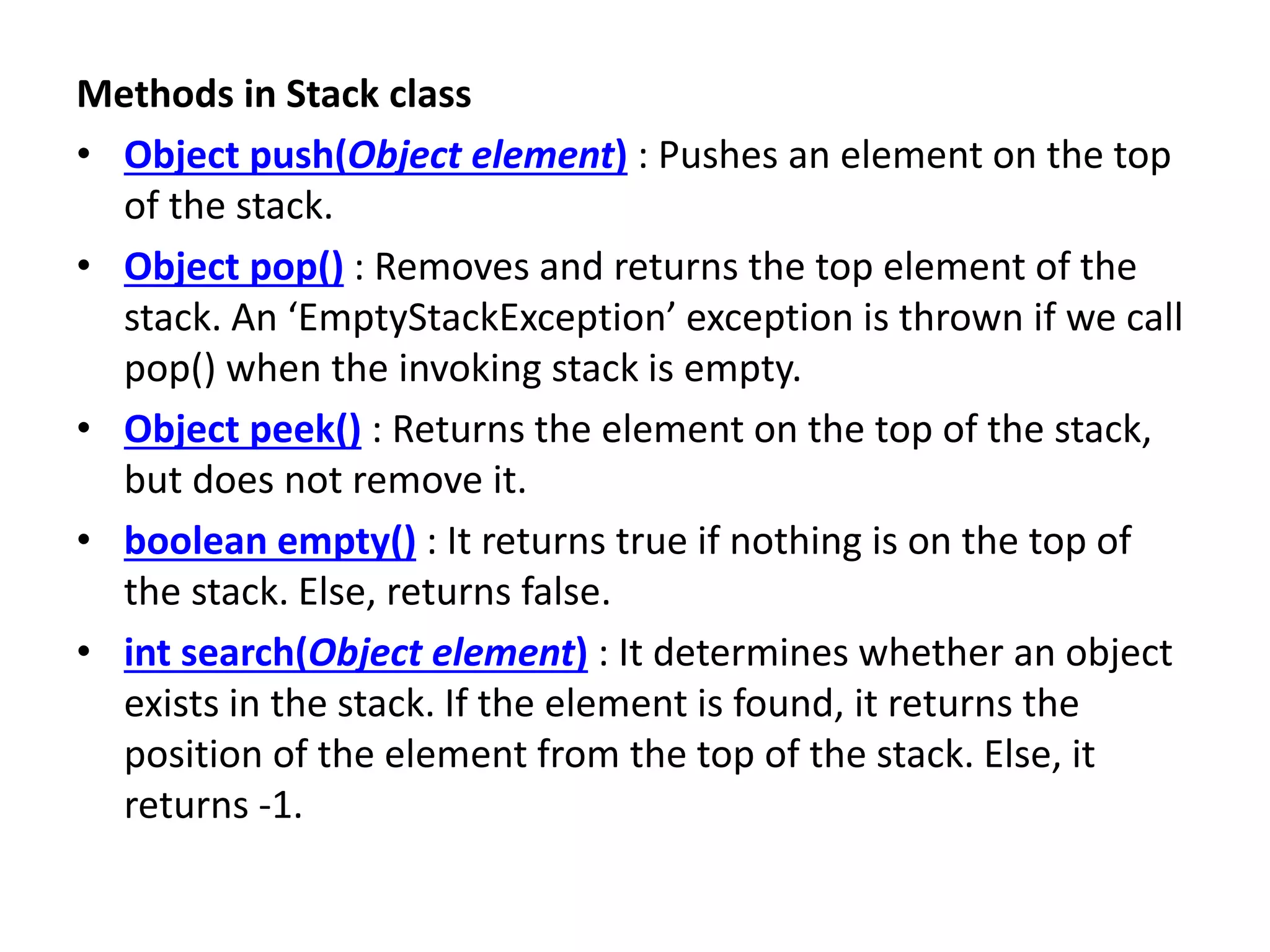 Methods in Stack class
• Object push(Object element) : Pushes an element on the top
of the stack.
• Object pop() : Removes and returns the top element of the
stack. An ‘EmptyStackException’ exception is thrown if we call
pop() when the invoking stack is empty.
• Object peek() : Returns the element on the top of the stack,
but does not remove it.
• boolean empty() : It returns true if nothing is on the top of
the stack. Else, returns false.
• int search(Object element) : It determines whether an object
exists in the stack. If the element is found, it returns the
position of the element from the top of the stack. Else, it
returns -1.
 