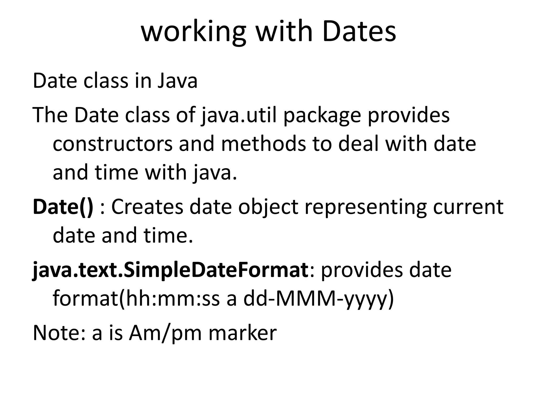 working with Dates
Date class in Java
The Date class of java.util package provides
constructors and methods to deal with date
and time with java.
Date() : Creates date object representing current
date and time.
java.text.SimpleDateFormat: provides date
format(hh:mm:ss a dd-MMM-yyyy)
Note: a is Am/pm marker
 