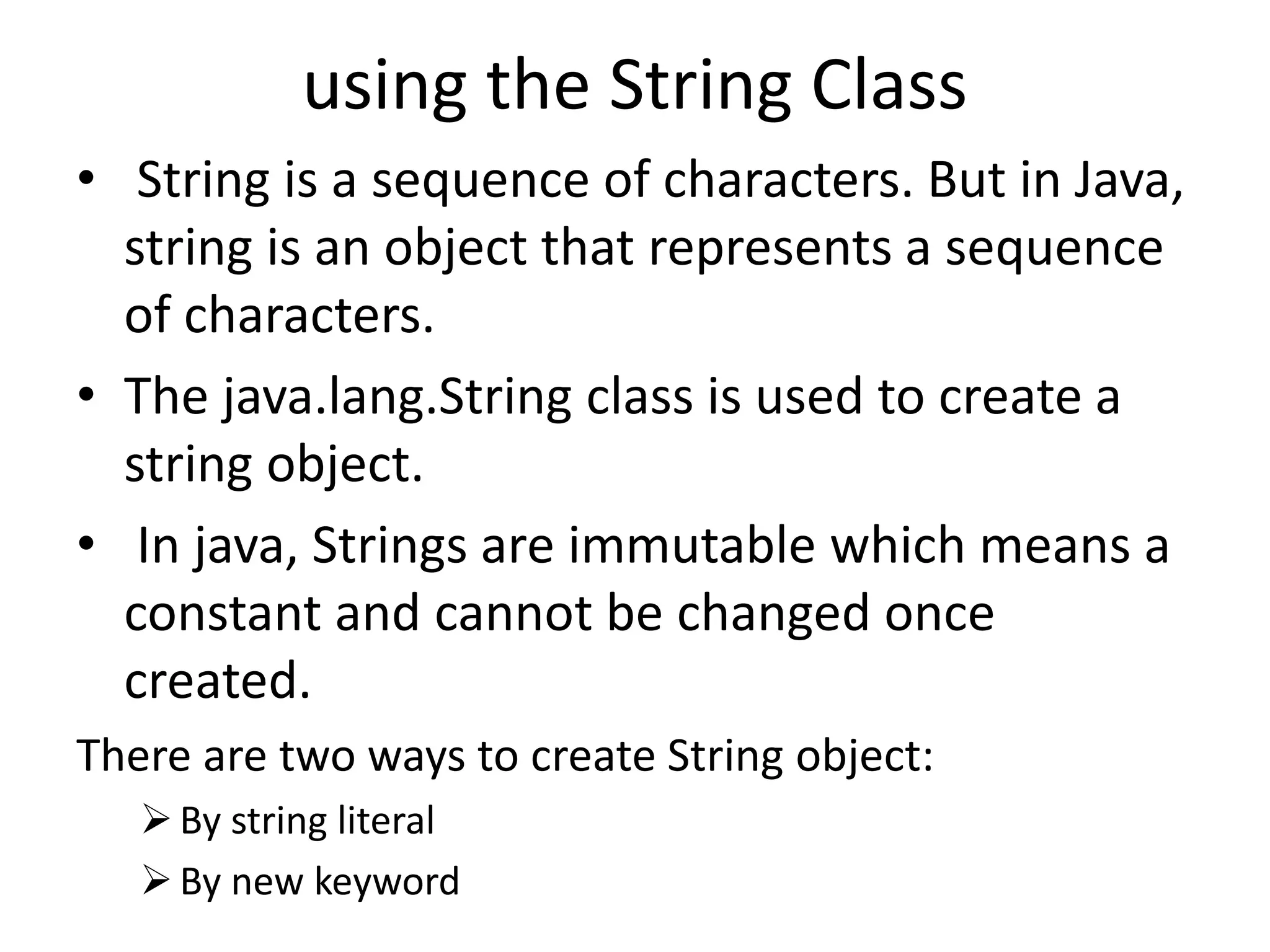 using the String Class
• String is a sequence of characters. But in Java,
string is an object that represents a sequence
of characters.
• The java.lang.String class is used to create a
string object.
• In java, Strings are immutable which means a
constant and cannot be changed once
created.
There are two ways to create String object:
By string literal
By new keyword
 