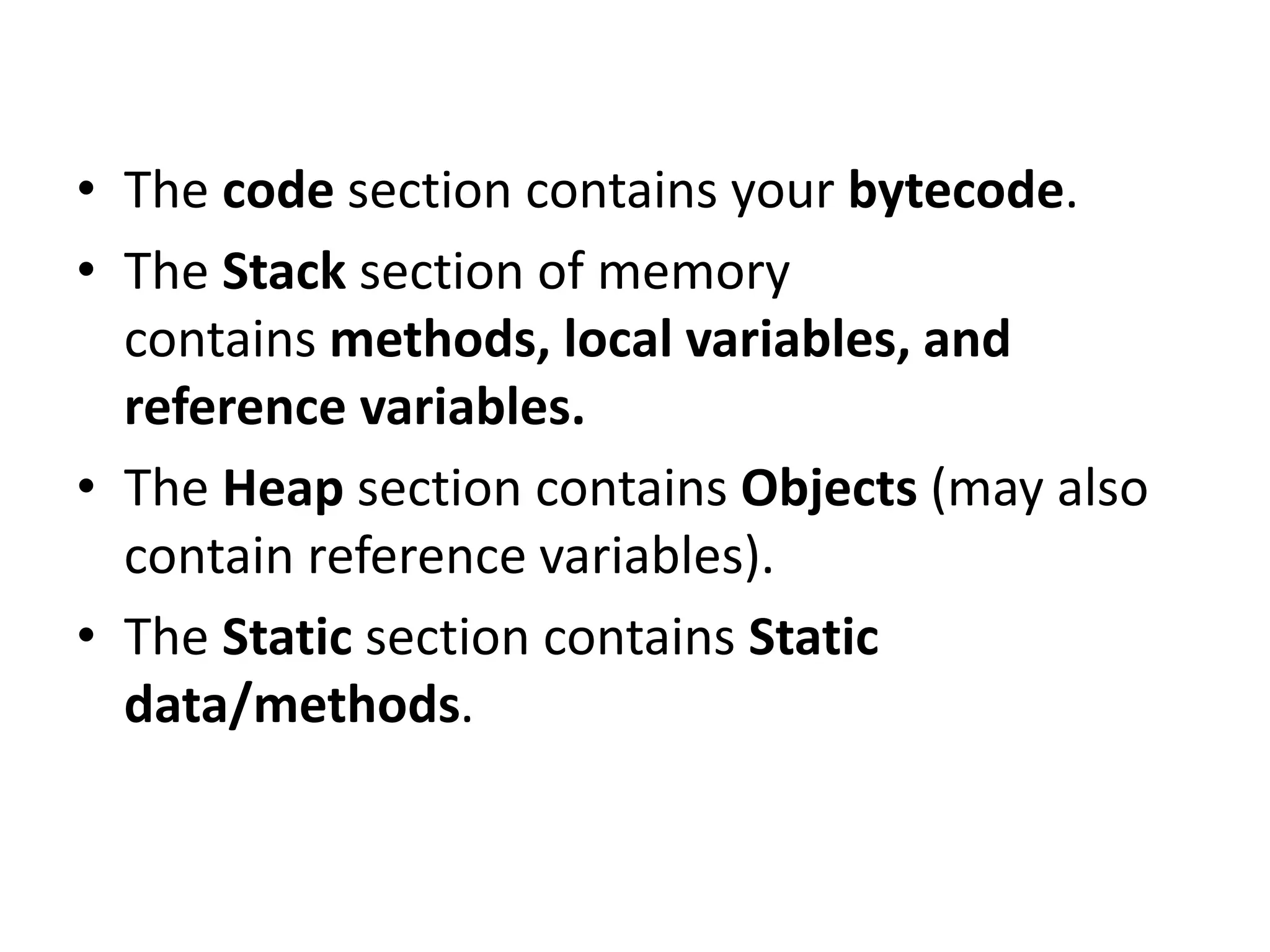 • The code section contains your bytecode.
• The Stack section of memory
contains methods, local variables, and
reference variables.
• The Heap section contains Objects (may also
contain reference variables).
• The Static section contains Static
data/methods.
 