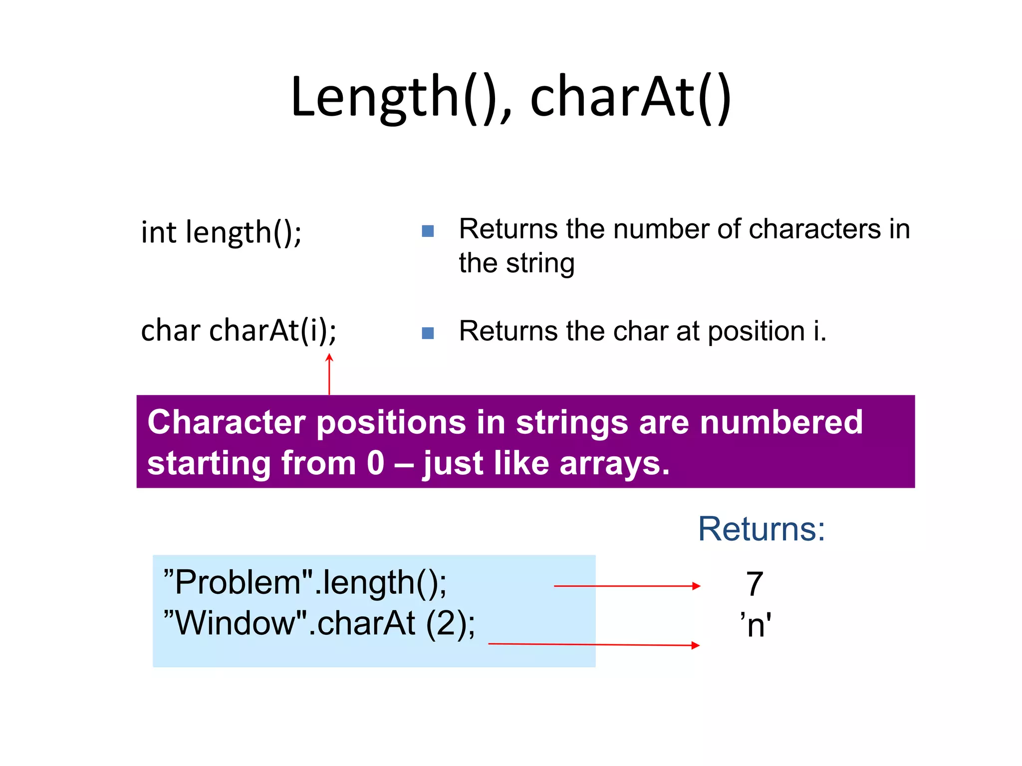 Length(), charAt()
int length();
char charAt(i);
 Returns the number of characters in
the string
 Returns the char at position i.
7
’n'
”Problem".length();
”Window".charAt (2);
Returns:
Character positions in strings are numbered
starting from 0 – just like arrays.
 