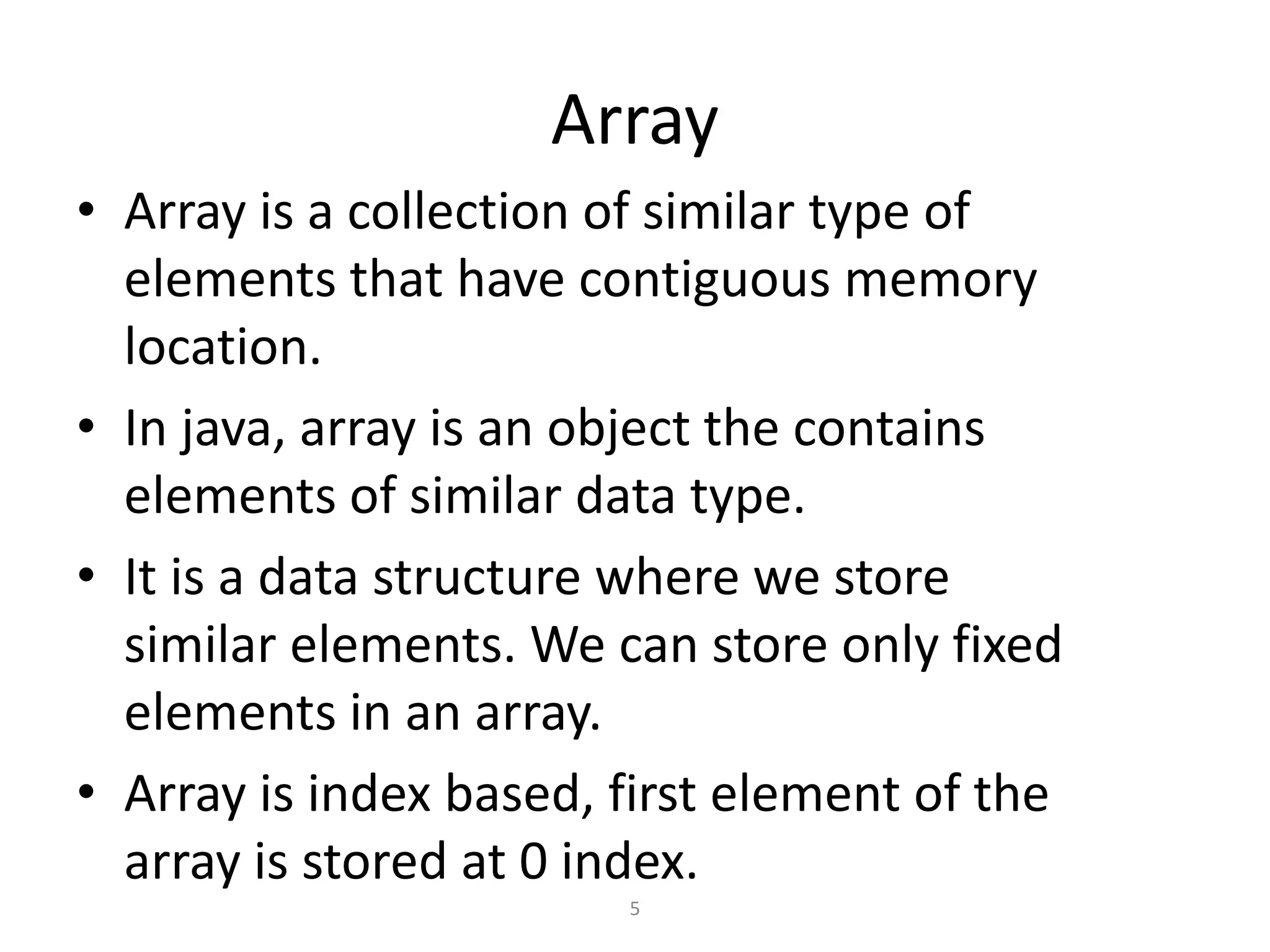 Array
• Array is a collection of similar type of
elements that have contiguous memory
location.
• In java, array is an object the contains
elements of similar data type.
• It is a data structure where we store
similar elements. We can store only fixed
elements in an array.
• Array is index based, first element of the
array is stored at 0 index.
5
 