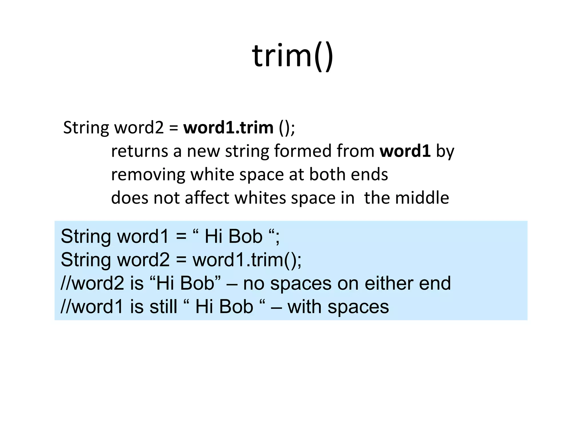 trim()
String word2 = word1.trim ();
returns a new string formed from word1 by
removing white space at both ends
does not affect whites space in the middle
String word1 = “ Hi Bob “;
String word2 = word1.trim();
//word2 is “Hi Bob” – no spaces on either end
//word1 is still “ Hi Bob “ – with spaces
 
