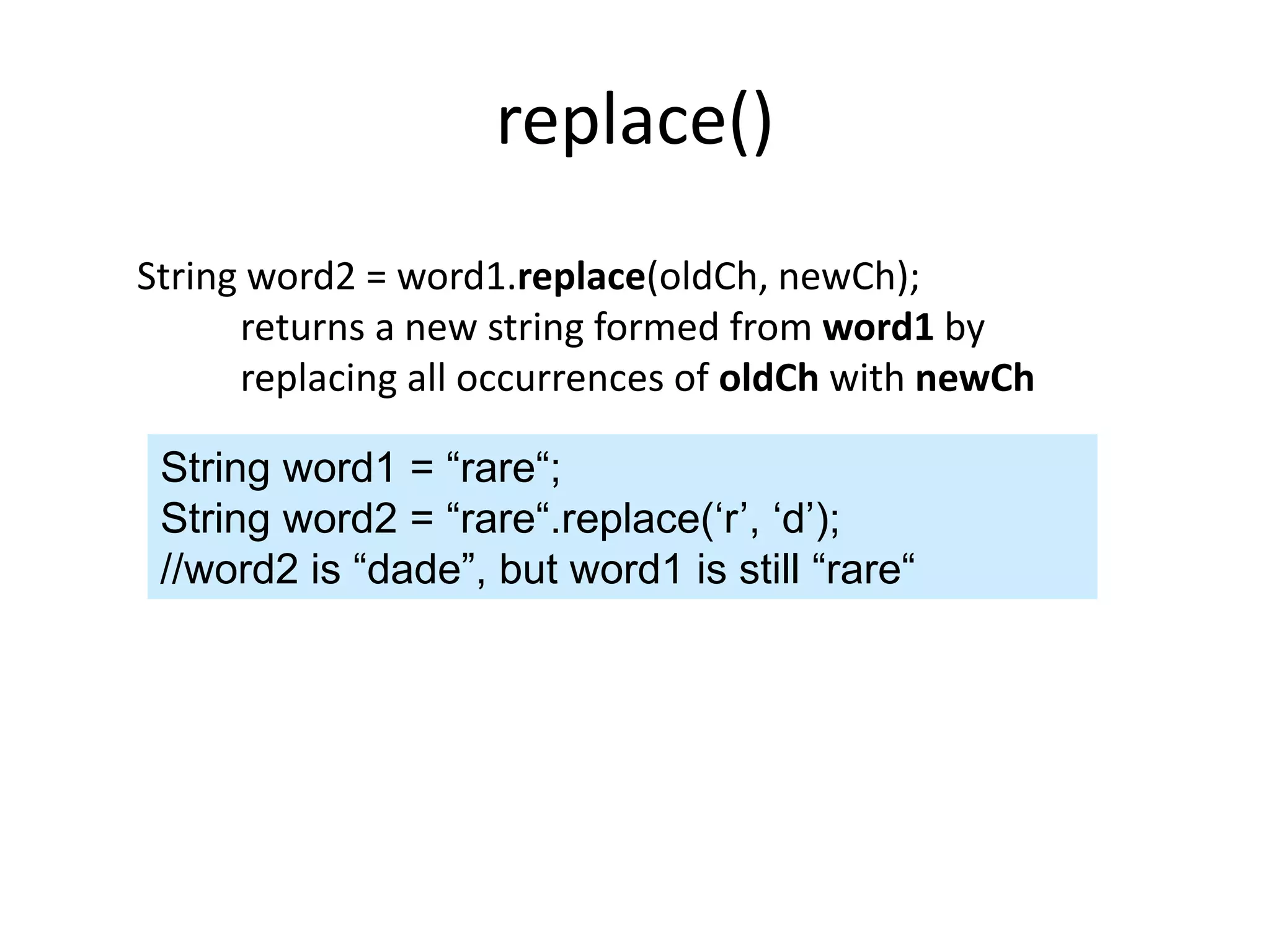 replace()
String word2 = word1.replace(oldCh, newCh);
returns a new string formed from word1 by
replacing all occurrences of oldCh with newCh
String word1 = “rare“;
String word2 = “rare“.replace(‘r’, ‘d’);
//word2 is “dade”, but word1 is still “rare“
 